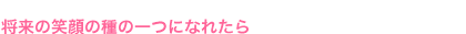 将来の笑顔の種の一つになれたら